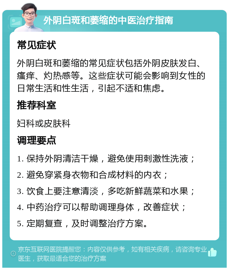 外阴白斑和萎缩的中医治疗指南 常见症状 外阴白斑和萎缩的常见症状包括外阴皮肤发白、瘙痒、灼热感等。这些症状可能会影响到女性的日常生活和性生活，引起不适和焦虑。 推荐科室 妇科或皮肤科 调理要点 1. 保持外阴清洁干燥，避免使用刺激性洗液； 2. 避免穿紧身衣物和合成材料的内衣； 3. 饮食上要注意清淡，多吃新鲜蔬菜和水果； 4. 中药治疗可以帮助调理身体，改善症状； 5. 定期复查，及时调整治疗方案。