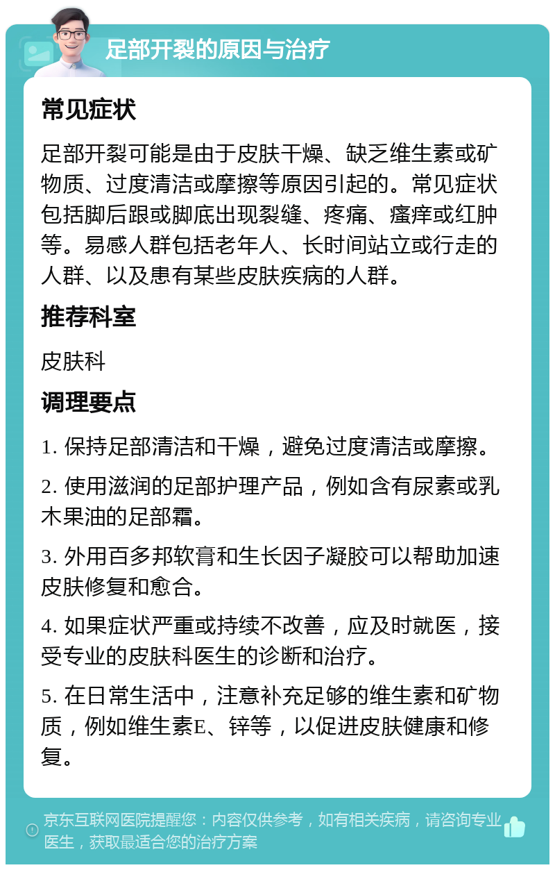 足部开裂的原因与治疗 常见症状 足部开裂可能是由于皮肤干燥、缺乏维生素或矿物质、过度清洁或摩擦等原因引起的。常见症状包括脚后跟或脚底出现裂缝、疼痛、瘙痒或红肿等。易感人群包括老年人、长时间站立或行走的人群、以及患有某些皮肤疾病的人群。 推荐科室 皮肤科 调理要点 1. 保持足部清洁和干燥，避免过度清洁或摩擦。 2. 使用滋润的足部护理产品，例如含有尿素或乳木果油的足部霜。 3. 外用百多邦软膏和生长因子凝胶可以帮助加速皮肤修复和愈合。 4. 如果症状严重或持续不改善，应及时就医，接受专业的皮肤科医生的诊断和治疗。 5. 在日常生活中，注意补充足够的维生素和矿物质，例如维生素E、锌等，以促进皮肤健康和修复。