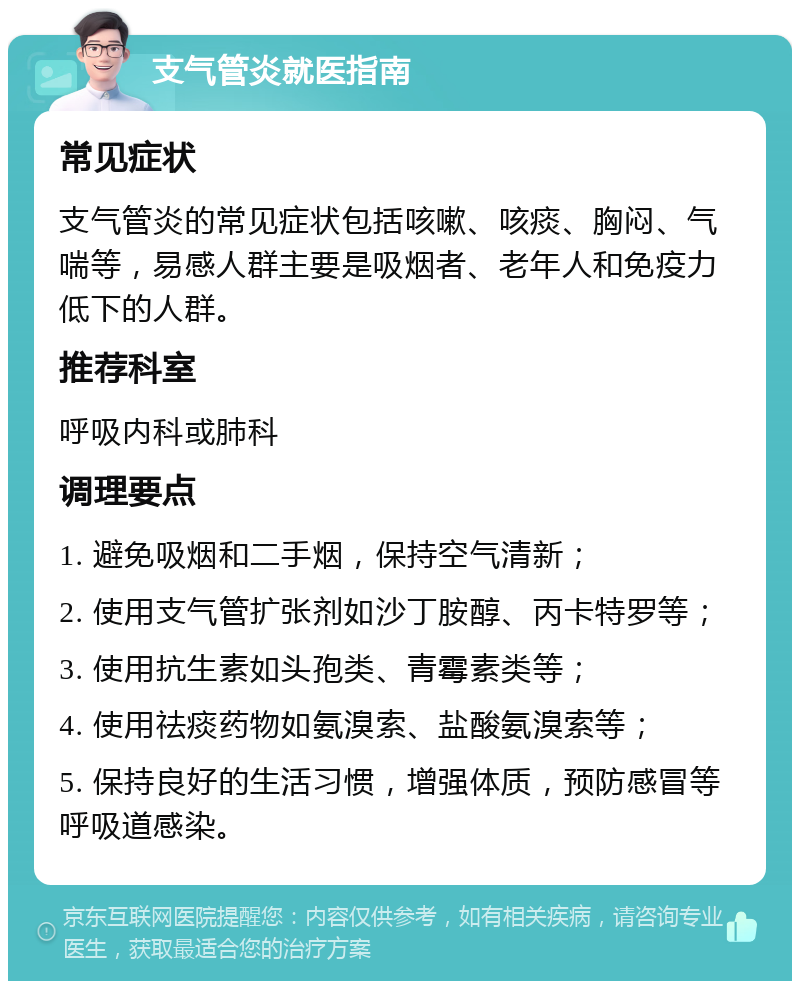 支气管炎就医指南 常见症状 支气管炎的常见症状包括咳嗽、咳痰、胸闷、气喘等，易感人群主要是吸烟者、老年人和免疫力低下的人群。 推荐科室 呼吸内科或肺科 调理要点 1. 避免吸烟和二手烟，保持空气清新； 2. 使用支气管扩张剂如沙丁胺醇、丙卡特罗等； 3. 使用抗生素如头孢类、青霉素类等； 4. 使用祛痰药物如氨溴索、盐酸氨溴索等； 5. 保持良好的生活习惯，增强体质，预防感冒等呼吸道感染。