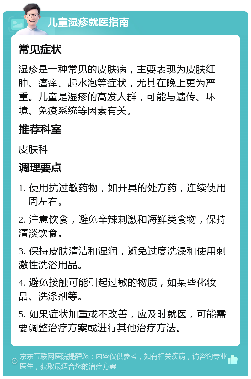 儿童湿疹就医指南 常见症状 湿疹是一种常见的皮肤病，主要表现为皮肤红肿、瘙痒、起水泡等症状，尤其在晚上更为严重。儿童是湿疹的高发人群，可能与遗传、环境、免疫系统等因素有关。 推荐科室 皮肤科 调理要点 1. 使用抗过敏药物，如开具的处方药，连续使用一周左右。 2. 注意饮食，避免辛辣刺激和海鲜类食物，保持清淡饮食。 3. 保持皮肤清洁和湿润，避免过度洗澡和使用刺激性洗浴用品。 4. 避免接触可能引起过敏的物质，如某些化妆品、洗涤剂等。 5. 如果症状加重或不改善，应及时就医，可能需要调整治疗方案或进行其他治疗方法。