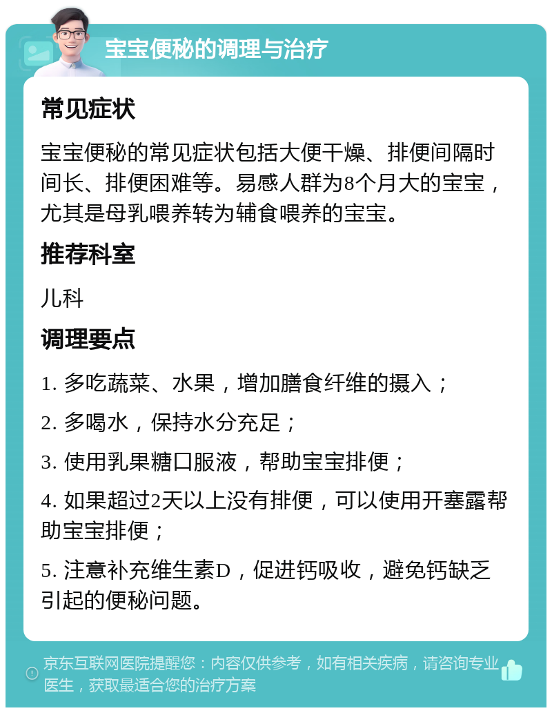 宝宝便秘的调理与治疗 常见症状 宝宝便秘的常见症状包括大便干燥、排便间隔时间长、排便困难等。易感人群为8个月大的宝宝，尤其是母乳喂养转为辅食喂养的宝宝。 推荐科室 儿科 调理要点 1. 多吃蔬菜、水果，增加膳食纤维的摄入； 2. 多喝水，保持水分充足； 3. 使用乳果糖口服液，帮助宝宝排便； 4. 如果超过2天以上没有排便，可以使用开塞露帮助宝宝排便； 5. 注意补充维生素D，促进钙吸收，避免钙缺乏引起的便秘问题。