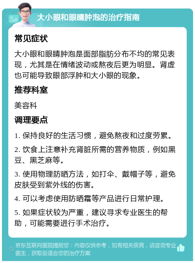 大小眼和眼睛肿泡的治疗指南 常见症状 大小眼和眼睛肿泡是面部脂肪分布不均的常见表现，尤其是在情绪波动或熬夜后更为明显。肾虚也可能导致眼部浮肿和大小眼的现象。 推荐科室 美容科 调理要点 1. 保持良好的生活习惯，避免熬夜和过度劳累。 2. 饮食上注意补充肾脏所需的营养物质，例如黑豆、黑芝麻等。 3. 使用物理防晒方法，如打伞、戴帽子等，避免皮肤受到紫外线的伤害。 4. 可以考虑使用防晒霜等产品进行日常护理。 5. 如果症状较为严重，建议寻求专业医生的帮助，可能需要进行手术治疗。