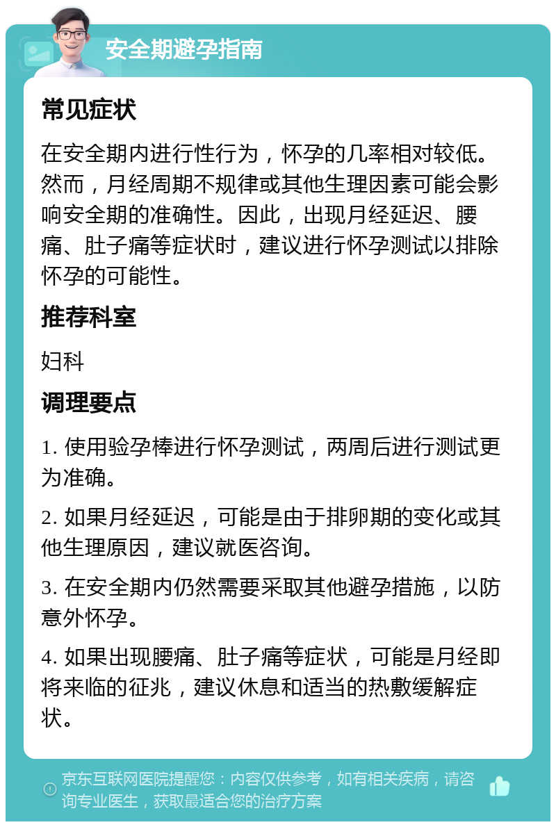 安全期避孕指南 常见症状 在安全期内进行性行为，怀孕的几率相对较低。然而，月经周期不规律或其他生理因素可能会影响安全期的准确性。因此，出现月经延迟、腰痛、肚子痛等症状时，建议进行怀孕测试以排除怀孕的可能性。 推荐科室 妇科 调理要点 1. 使用验孕棒进行怀孕测试，两周后进行测试更为准确。 2. 如果月经延迟，可能是由于排卵期的变化或其他生理原因，建议就医咨询。 3. 在安全期内仍然需要采取其他避孕措施，以防意外怀孕。 4. 如果出现腰痛、肚子痛等症状，可能是月经即将来临的征兆，建议休息和适当的热敷缓解症状。