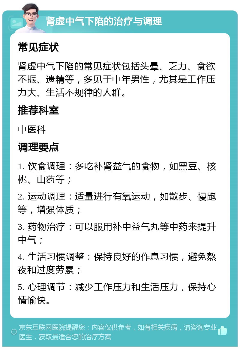 肾虚中气下陷的治疗与调理 常见症状 肾虚中气下陷的常见症状包括头晕、乏力、食欲不振、遗精等，多见于中年男性，尤其是工作压力大、生活不规律的人群。 推荐科室 中医科 调理要点 1. 饮食调理：多吃补肾益气的食物，如黑豆、核桃、山药等； 2. 运动调理：适量进行有氧运动，如散步、慢跑等，增强体质； 3. 药物治疗：可以服用补中益气丸等中药来提升中气； 4. 生活习惯调整：保持良好的作息习惯，避免熬夜和过度劳累； 5. 心理调节：减少工作压力和生活压力，保持心情愉快。