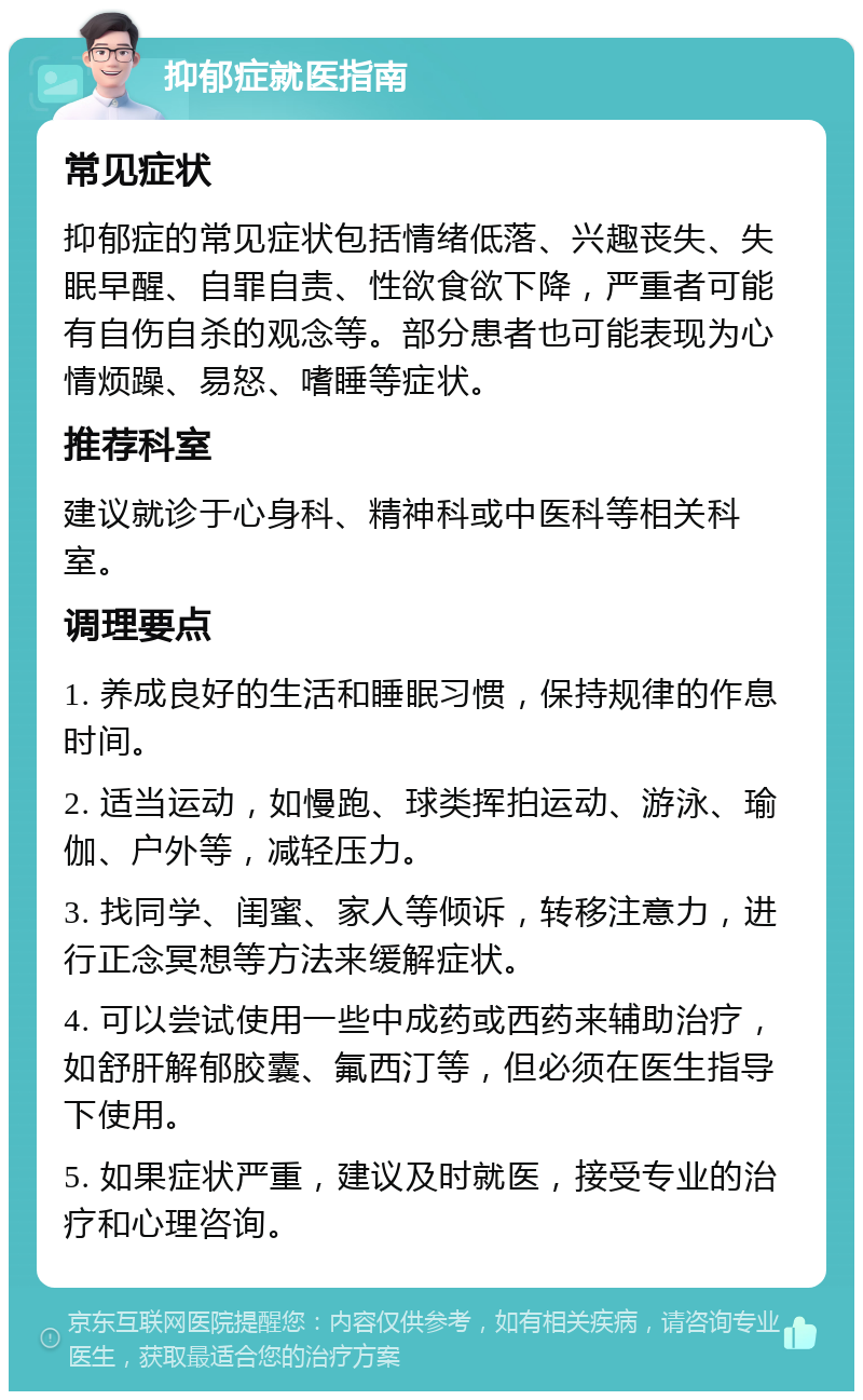 抑郁症就医指南 常见症状 抑郁症的常见症状包括情绪低落、兴趣丧失、失眠早醒、自罪自责、性欲食欲下降，严重者可能有自伤自杀的观念等。部分患者也可能表现为心情烦躁、易怒、嗜睡等症状。 推荐科室 建议就诊于心身科、精神科或中医科等相关科室。 调理要点 1. 养成良好的生活和睡眠习惯，保持规律的作息时间。 2. 适当运动，如慢跑、球类挥拍运动、游泳、瑜伽、户外等，减轻压力。 3. 找同学、闺蜜、家人等倾诉，转移注意力，进行正念冥想等方法来缓解症状。 4. 可以尝试使用一些中成药或西药来辅助治疗，如舒肝解郁胶囊、氟西汀等，但必须在医生指导下使用。 5. 如果症状严重，建议及时就医，接受专业的治疗和心理咨询。