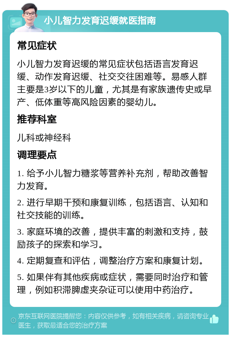 小儿智力发育迟缓就医指南 常见症状 小儿智力发育迟缓的常见症状包括语言发育迟缓、动作发育迟缓、社交交往困难等。易感人群主要是3岁以下的儿童，尤其是有家族遗传史或早产、低体重等高风险因素的婴幼儿。 推荐科室 儿科或神经科 调理要点 1. 给予小儿智力糖浆等营养补充剂，帮助改善智力发育。 2. 进行早期干预和康复训练，包括语言、认知和社交技能的训练。 3. 家庭环境的改善，提供丰富的刺激和支持，鼓励孩子的探索和学习。 4. 定期复查和评估，调整治疗方案和康复计划。 5. 如果伴有其他疾病或症状，需要同时治疗和管理，例如积滞脾虚夹杂证可以使用中药治疗。