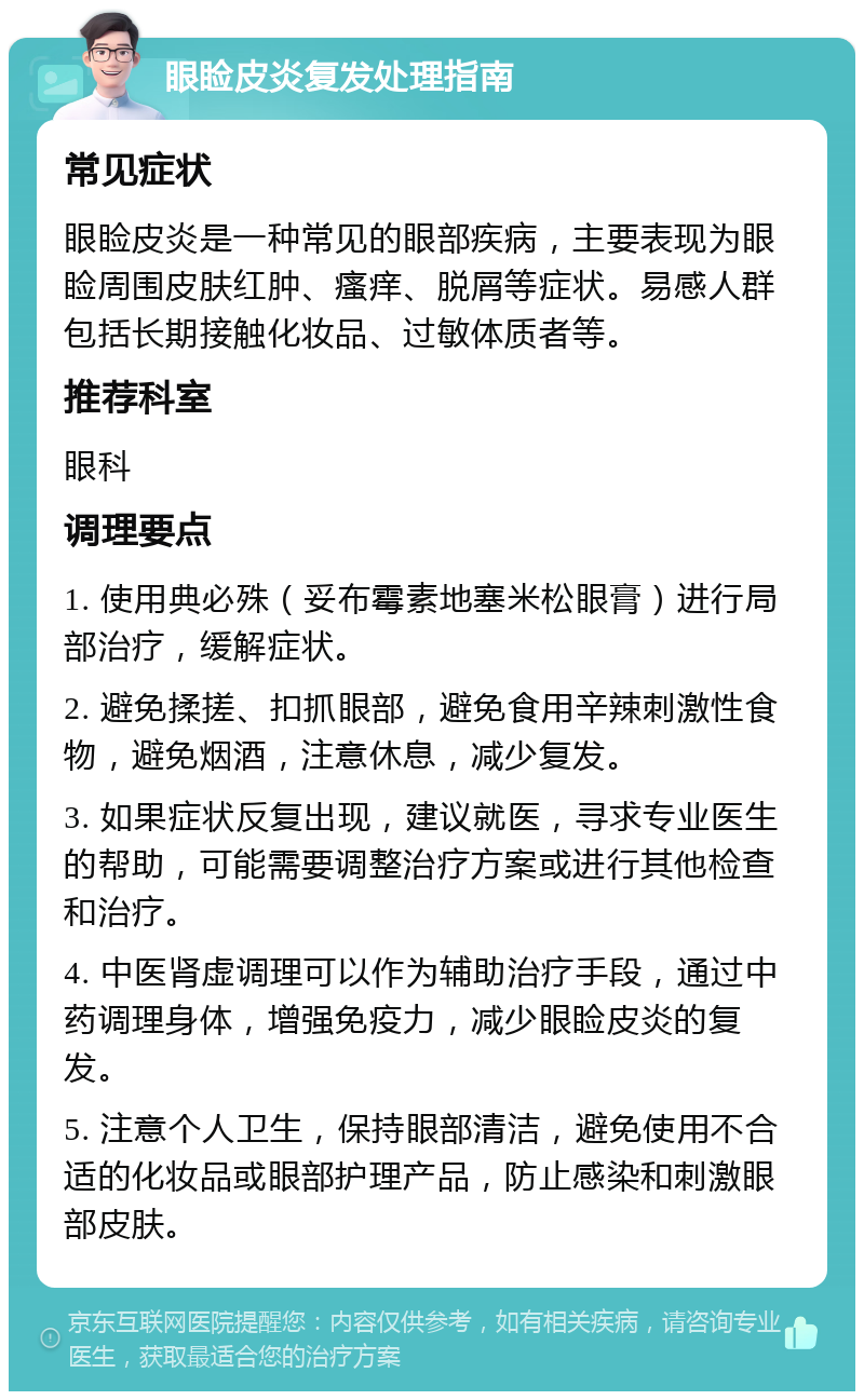 眼睑皮炎复发处理指南 常见症状 眼睑皮炎是一种常见的眼部疾病，主要表现为眼睑周围皮肤红肿、瘙痒、脱屑等症状。易感人群包括长期接触化妆品、过敏体质者等。 推荐科室 眼科 调理要点 1. 使用典必殊（妥布霉素地塞米松眼膏）进行局部治疗，缓解症状。 2. 避免揉搓、扣抓眼部，避免食用辛辣刺激性食物，避免烟酒，注意休息，减少复发。 3. 如果症状反复出现，建议就医，寻求专业医生的帮助，可能需要调整治疗方案或进行其他检查和治疗。 4. 中医肾虚调理可以作为辅助治疗手段，通过中药调理身体，增强免疫力，减少眼睑皮炎的复发。 5. 注意个人卫生，保持眼部清洁，避免使用不合适的化妆品或眼部护理产品，防止感染和刺激眼部皮肤。