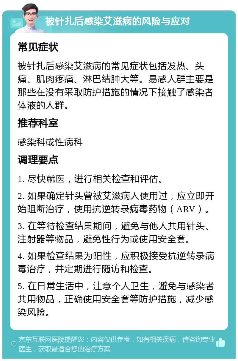 被针扎后感染艾滋病的风险与应对 常见症状 被针扎后感染艾滋病的常见症状包括发热、头痛、肌肉疼痛、淋巴结肿大等。易感人群主要是那些在没有采取防护措施的情况下接触了感染者体液的人群。 推荐科室 感染科或性病科 调理要点 1. 尽快就医，进行相关检查和评估。 2. 如果确定针头曾被艾滋病人使用过，应立即开始阻断治疗，使用抗逆转录病毒药物（ARV）。 3. 在等待检查结果期间，避免与他人共用针头、注射器等物品，避免性行为或使用安全套。 4. 如果检查结果为阳性，应积极接受抗逆转录病毒治疗，并定期进行随访和检查。 5. 在日常生活中，注意个人卫生，避免与感染者共用物品，正确使用安全套等防护措施，减少感染风险。