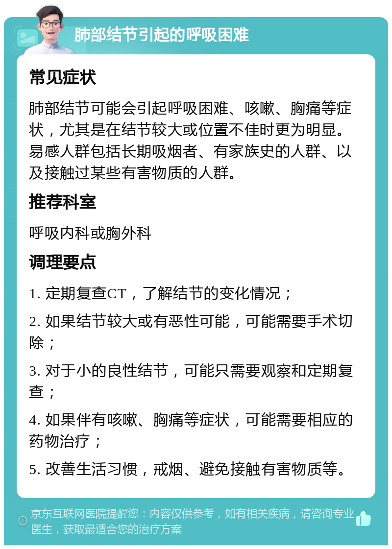 肺部结节引起的呼吸困难 常见症状 肺部结节可能会引起呼吸困难、咳嗽、胸痛等症状，尤其是在结节较大或位置不佳时更为明显。易感人群包括长期吸烟者、有家族史的人群、以及接触过某些有害物质的人群。 推荐科室 呼吸内科或胸外科 调理要点 1. 定期复查CT，了解结节的变化情况； 2. 如果结节较大或有恶性可能，可能需要手术切除； 3. 对于小的良性结节，可能只需要观察和定期复查； 4. 如果伴有咳嗽、胸痛等症状，可能需要相应的药物治疗； 5. 改善生活习惯，戒烟、避免接触有害物质等。