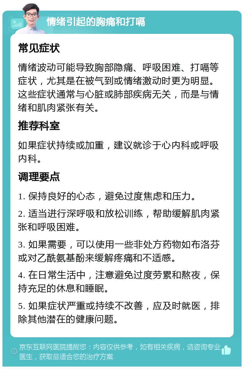 情绪引起的胸痛和打嗝 常见症状 情绪波动可能导致胸部隐痛、呼吸困难、打嗝等症状，尤其是在被气到或情绪激动时更为明显。这些症状通常与心脏或肺部疾病无关，而是与情绪和肌肉紧张有关。 推荐科室 如果症状持续或加重，建议就诊于心内科或呼吸内科。 调理要点 1. 保持良好的心态，避免过度焦虑和压力。 2. 适当进行深呼吸和放松训练，帮助缓解肌肉紧张和呼吸困难。 3. 如果需要，可以使用一些非处方药物如布洛芬或对乙酰氨基酚来缓解疼痛和不适感。 4. 在日常生活中，注意避免过度劳累和熬夜，保持充足的休息和睡眠。 5. 如果症状严重或持续不改善，应及时就医，排除其他潜在的健康问题。