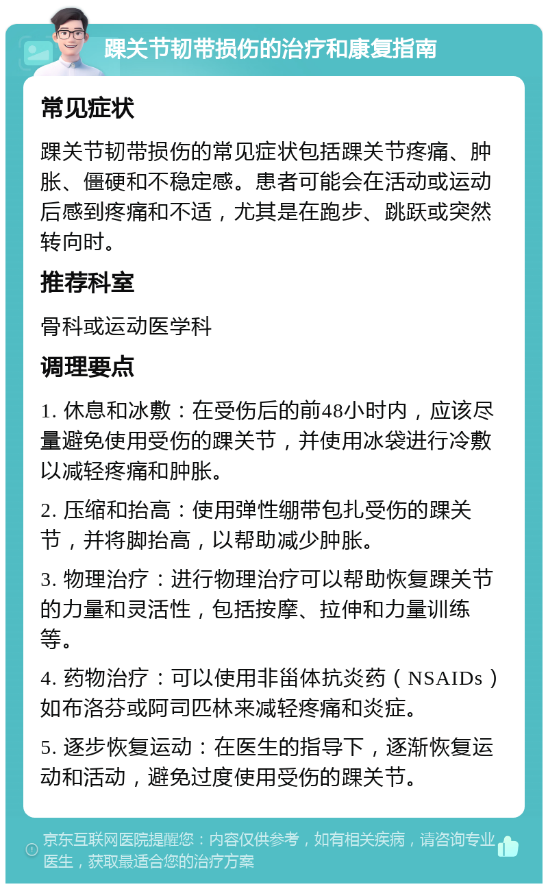 踝关节韧带损伤的治疗和康复指南 常见症状 踝关节韧带损伤的常见症状包括踝关节疼痛、肿胀、僵硬和不稳定感。患者可能会在活动或运动后感到疼痛和不适，尤其是在跑步、跳跃或突然转向时。 推荐科室 骨科或运动医学科 调理要点 1. 休息和冰敷：在受伤后的前48小时内，应该尽量避免使用受伤的踝关节，并使用冰袋进行冷敷以减轻疼痛和肿胀。 2. 压缩和抬高：使用弹性绷带包扎受伤的踝关节，并将脚抬高，以帮助减少肿胀。 3. 物理治疗：进行物理治疗可以帮助恢复踝关节的力量和灵活性，包括按摩、拉伸和力量训练等。 4. 药物治疗：可以使用非甾体抗炎药（NSAIDs）如布洛芬或阿司匹林来减轻疼痛和炎症。 5. 逐步恢复运动：在医生的指导下，逐渐恢复运动和活动，避免过度使用受伤的踝关节。