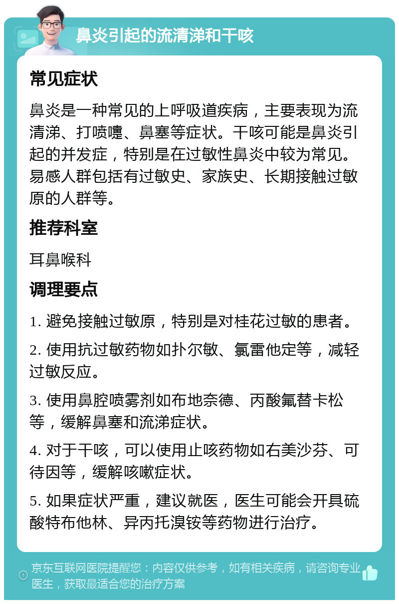 鼻炎引起的流清涕和干咳 常见症状 鼻炎是一种常见的上呼吸道疾病，主要表现为流清涕、打喷嚏、鼻塞等症状。干咳可能是鼻炎引起的并发症，特别是在过敏性鼻炎中较为常见。易感人群包括有过敏史、家族史、长期接触过敏原的人群等。 推荐科室 耳鼻喉科 调理要点 1. 避免接触过敏原，特别是对桂花过敏的患者。 2. 使用抗过敏药物如扑尔敏、氯雷他定等，减轻过敏反应。 3. 使用鼻腔喷雾剂如布地奈德、丙酸氟替卡松等，缓解鼻塞和流涕症状。 4. 对于干咳，可以使用止咳药物如右美沙芬、可待因等，缓解咳嗽症状。 5. 如果症状严重，建议就医，医生可能会开具硫酸特布他林、异丙托溴铵等药物进行治疗。