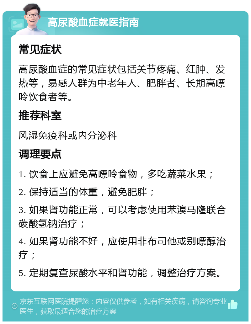 高尿酸血症就医指南 常见症状 高尿酸血症的常见症状包括关节疼痛、红肿、发热等，易感人群为中老年人、肥胖者、长期高嘌呤饮食者等。 推荐科室 风湿免疫科或内分泌科 调理要点 1. 饮食上应避免高嘌呤食物，多吃蔬菜水果； 2. 保持适当的体重，避免肥胖； 3. 如果肾功能正常，可以考虑使用苯溴马隆联合碳酸氢钠治疗； 4. 如果肾功能不好，应使用非布司他或别嘌醇治疗； 5. 定期复查尿酸水平和肾功能，调整治疗方案。