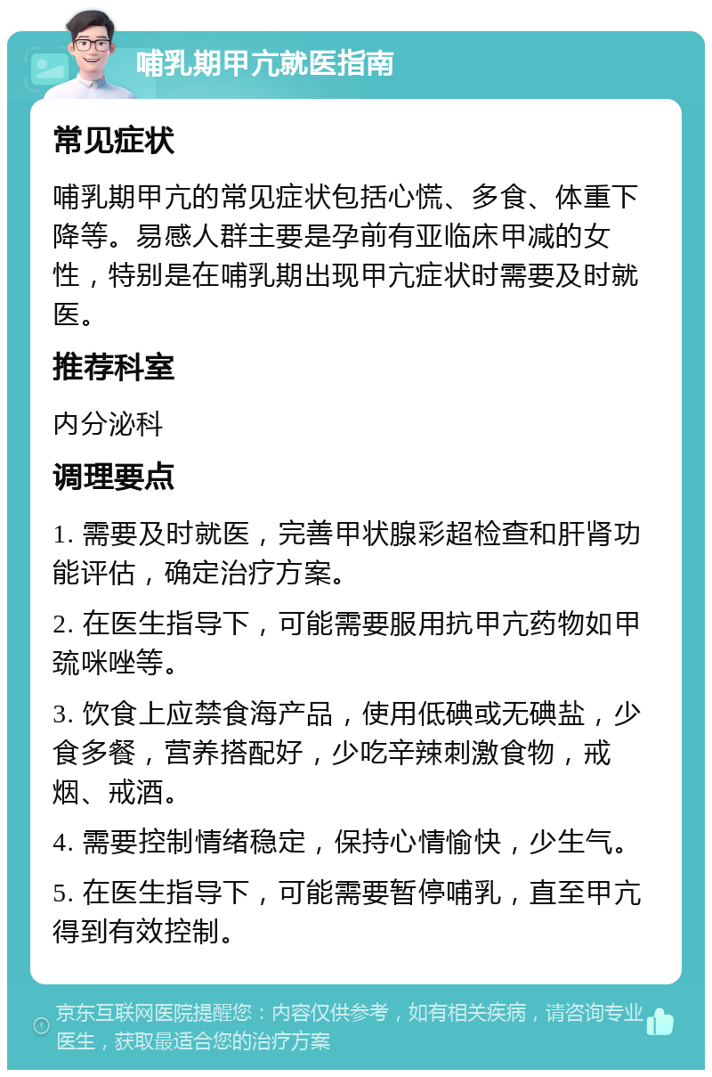 哺乳期甲亢就医指南 常见症状 哺乳期甲亢的常见症状包括心慌、多食、体重下降等。易感人群主要是孕前有亚临床甲减的女性，特别是在哺乳期出现甲亢症状时需要及时就医。 推荐科室 内分泌科 调理要点 1. 需要及时就医，完善甲状腺彩超检查和肝肾功能评估，确定治疗方案。 2. 在医生指导下，可能需要服用抗甲亢药物如甲巯咪唑等。 3. 饮食上应禁食海产品，使用低碘或无碘盐，少食多餐，营养搭配好，少吃辛辣刺激食物，戒烟、戒酒。 4. 需要控制情绪稳定，保持心情愉快，少生气。 5. 在医生指导下，可能需要暂停哺乳，直至甲亢得到有效控制。