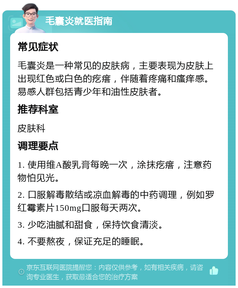 毛囊炎就医指南 常见症状 毛囊炎是一种常见的皮肤病，主要表现为皮肤上出现红色或白色的疙瘩，伴随着疼痛和瘙痒感。易感人群包括青少年和油性皮肤者。 推荐科室 皮肤科 调理要点 1. 使用维A酸乳膏每晚一次，涂抹疙瘩，注意药物怕见光。 2. 口服解毒散结或凉血解毒的中药调理，例如罗红霉素片150mg口服每天两次。 3. 少吃油腻和甜食，保持饮食清淡。 4. 不要熬夜，保证充足的睡眠。