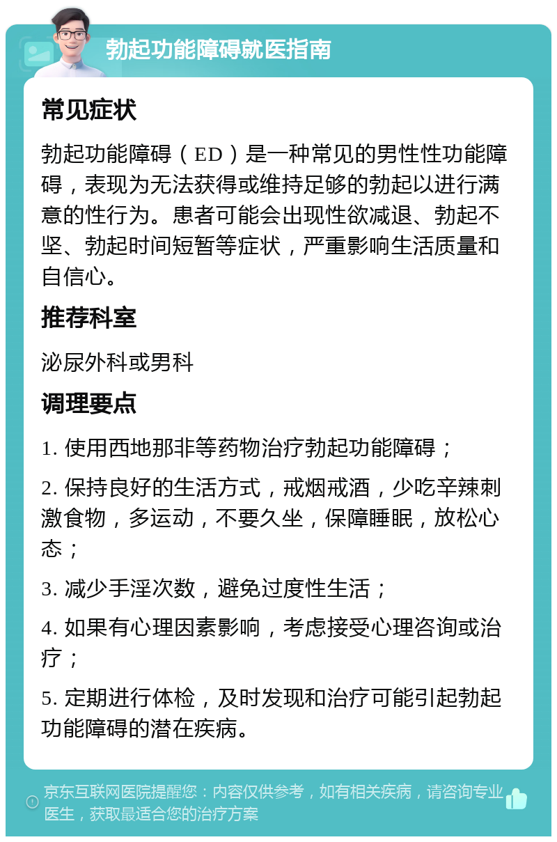 勃起功能障碍就医指南 常见症状 勃起功能障碍（ED）是一种常见的男性性功能障碍，表现为无法获得或维持足够的勃起以进行满意的性行为。患者可能会出现性欲减退、勃起不坚、勃起时间短暂等症状，严重影响生活质量和自信心。 推荐科室 泌尿外科或男科 调理要点 1. 使用西地那非等药物治疗勃起功能障碍； 2. 保持良好的生活方式，戒烟戒酒，少吃辛辣刺激食物，多运动，不要久坐，保障睡眠，放松心态； 3. 减少手淫次数，避免过度性生活； 4. 如果有心理因素影响，考虑接受心理咨询或治疗； 5. 定期进行体检，及时发现和治疗可能引起勃起功能障碍的潜在疾病。