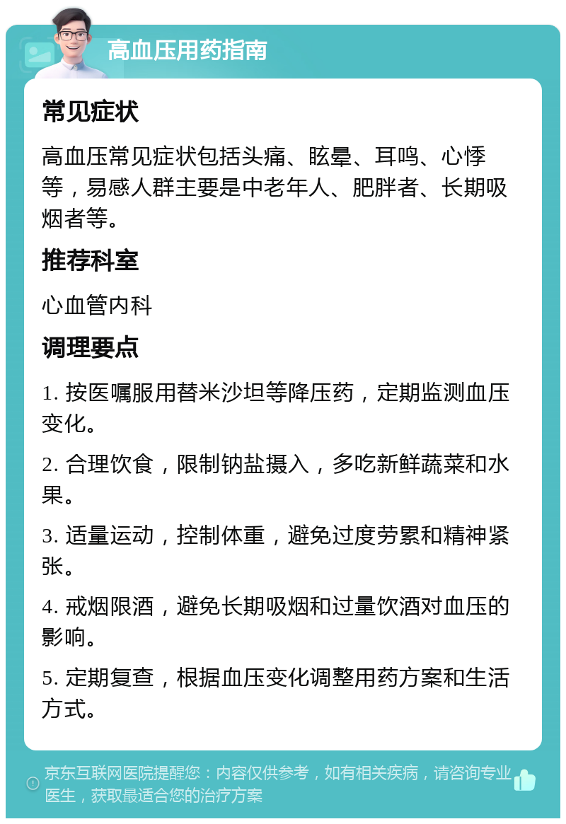 高血压用药指南 常见症状 高血压常见症状包括头痛、眩晕、耳鸣、心悸等，易感人群主要是中老年人、肥胖者、长期吸烟者等。 推荐科室 心血管内科 调理要点 1. 按医嘱服用替米沙坦等降压药，定期监测血压变化。 2. 合理饮食，限制钠盐摄入，多吃新鲜蔬菜和水果。 3. 适量运动，控制体重，避免过度劳累和精神紧张。 4. 戒烟限酒，避免长期吸烟和过量饮酒对血压的影响。 5. 定期复查，根据血压变化调整用药方案和生活方式。