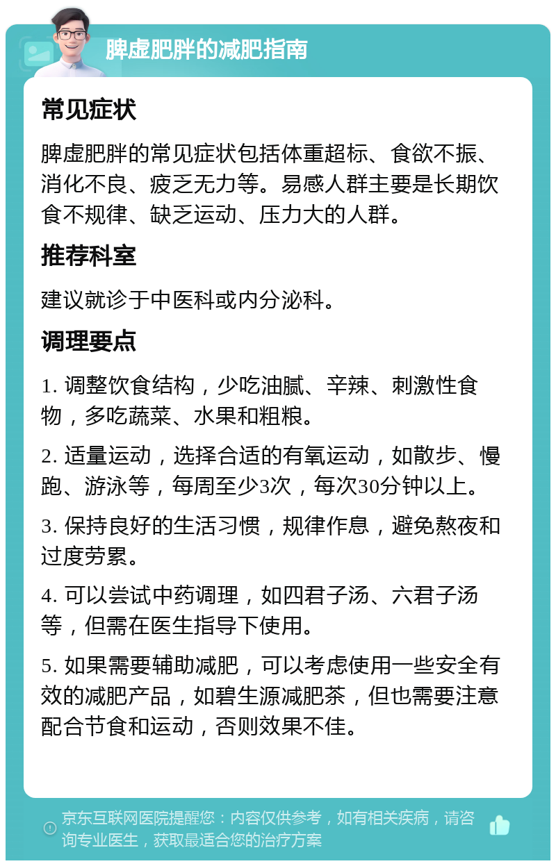 脾虚肥胖的减肥指南 常见症状 脾虚肥胖的常见症状包括体重超标、食欲不振、消化不良、疲乏无力等。易感人群主要是长期饮食不规律、缺乏运动、压力大的人群。 推荐科室 建议就诊于中医科或内分泌科。 调理要点 1. 调整饮食结构，少吃油腻、辛辣、刺激性食物，多吃蔬菜、水果和粗粮。 2. 适量运动，选择合适的有氧运动，如散步、慢跑、游泳等，每周至少3次，每次30分钟以上。 3. 保持良好的生活习惯，规律作息，避免熬夜和过度劳累。 4. 可以尝试中药调理，如四君子汤、六君子汤等，但需在医生指导下使用。 5. 如果需要辅助减肥，可以考虑使用一些安全有效的减肥产品，如碧生源减肥茶，但也需要注意配合节食和运动，否则效果不佳。