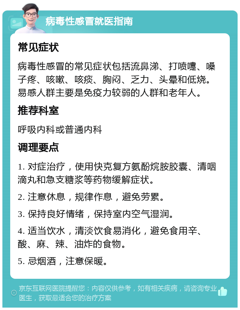 病毒性感冒就医指南 常见症状 病毒性感冒的常见症状包括流鼻涕、打喷嚏、嗓子疼、咳嗽、咳痰、胸闷、乏力、头晕和低烧。易感人群主要是免疫力较弱的人群和老年人。 推荐科室 呼吸内科或普通内科 调理要点 1. 对症治疗，使用快克复方氨酚烷胺胶囊、清咽滴丸和急支糖浆等药物缓解症状。 2. 注意休息，规律作息，避免劳累。 3. 保持良好情绪，保持室内空气湿润。 4. 适当饮水，清淡饮食易消化，避免食用辛、酸、麻、辣、油炸的食物。 5. 忌烟酒，注意保暖。