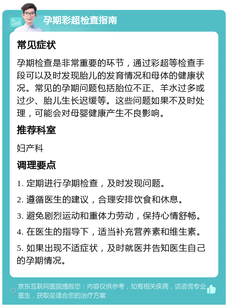 孕期彩超检查指南 常见症状 孕期检查是非常重要的环节，通过彩超等检查手段可以及时发现胎儿的发育情况和母体的健康状况。常见的孕期问题包括胎位不正、羊水过多或过少、胎儿生长迟缓等。这些问题如果不及时处理，可能会对母婴健康产生不良影响。 推荐科室 妇产科 调理要点 1. 定期进行孕期检查，及时发现问题。 2. 遵循医生的建议，合理安排饮食和休息。 3. 避免剧烈运动和重体力劳动，保持心情舒畅。 4. 在医生的指导下，适当补充营养素和维生素。 5. 如果出现不适症状，及时就医并告知医生自己的孕期情况。