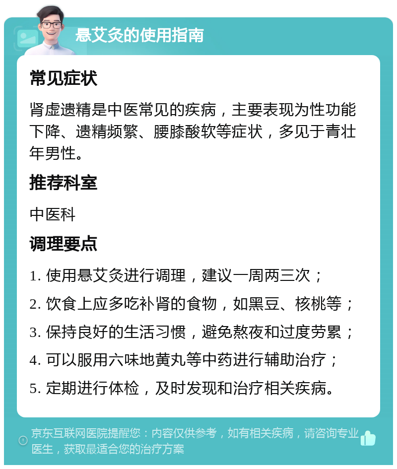 悬艾灸的使用指南 常见症状 肾虚遗精是中医常见的疾病，主要表现为性功能下降、遗精频繁、腰膝酸软等症状，多见于青壮年男性。 推荐科室 中医科 调理要点 1. 使用悬艾灸进行调理，建议一周两三次； 2. 饮食上应多吃补肾的食物，如黑豆、核桃等； 3. 保持良好的生活习惯，避免熬夜和过度劳累； 4. 可以服用六味地黄丸等中药进行辅助治疗； 5. 定期进行体检，及时发现和治疗相关疾病。