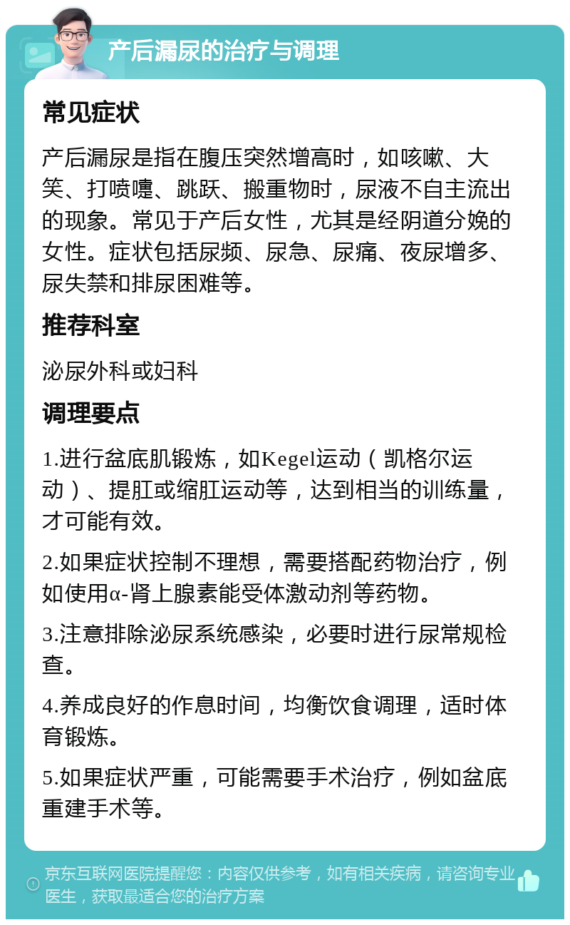 产后漏尿的治疗与调理 常见症状 产后漏尿是指在腹压突然增高时，如咳嗽、大笑、打喷嚏、跳跃、搬重物时，尿液不自主流出的现象。常见于产后女性，尤其是经阴道分娩的女性。症状包括尿频、尿急、尿痛、夜尿增多、尿失禁和排尿困难等。 推荐科室 泌尿外科或妇科 调理要点 1.进行盆底肌锻炼，如Kegel运动（凯格尔运动）、提肛或缩肛运动等，达到相当的训练量，才可能有效。 2.如果症状控制不理想，需要搭配药物治疗，例如使用α-肾上腺素能受体激动剂等药物。 3.注意排除泌尿系统感染，必要时进行尿常规检查。 4.养成良好的作息时间，均衡饮食调理，适时体育锻炼。 5.如果症状严重，可能需要手术治疗，例如盆底重建手术等。