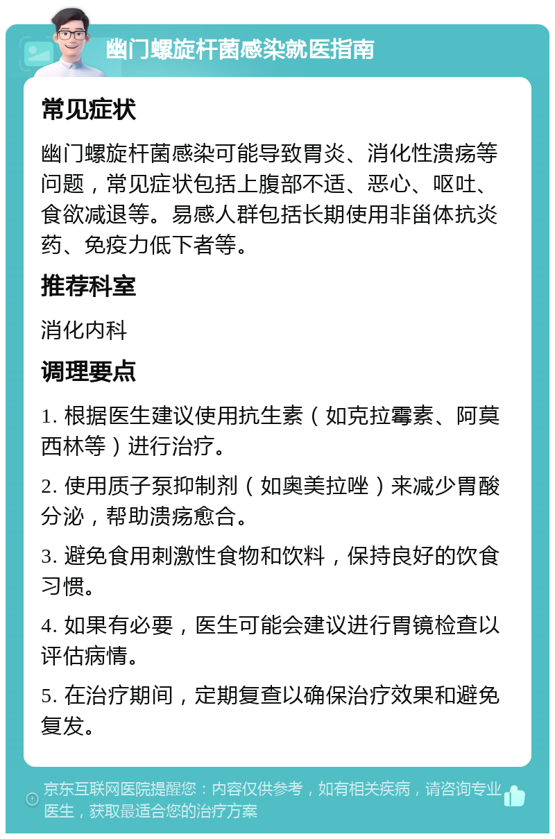 幽门螺旋杆菌感染就医指南 常见症状 幽门螺旋杆菌感染可能导致胃炎、消化性溃疡等问题，常见症状包括上腹部不适、恶心、呕吐、食欲减退等。易感人群包括长期使用非甾体抗炎药、免疫力低下者等。 推荐科室 消化内科 调理要点 1. 根据医生建议使用抗生素（如克拉霉素、阿莫西林等）进行治疗。 2. 使用质子泵抑制剂（如奥美拉唑）来减少胃酸分泌，帮助溃疡愈合。 3. 避免食用刺激性食物和饮料，保持良好的饮食习惯。 4. 如果有必要，医生可能会建议进行胃镜检查以评估病情。 5. 在治疗期间，定期复查以确保治疗效果和避免复发。