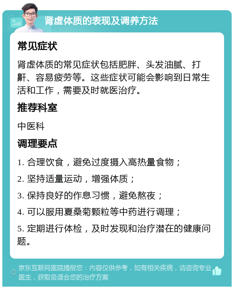 肾虚体质的表现及调养方法 常见症状 肾虚体质的常见症状包括肥胖、头发油腻、打鼾、容易疲劳等。这些症状可能会影响到日常生活和工作，需要及时就医治疗。 推荐科室 中医科 调理要点 1. 合理饮食，避免过度摄入高热量食物； 2. 坚持适量运动，增强体质； 3. 保持良好的作息习惯，避免熬夜； 4. 可以服用夏桑菊颗粒等中药进行调理； 5. 定期进行体检，及时发现和治疗潜在的健康问题。