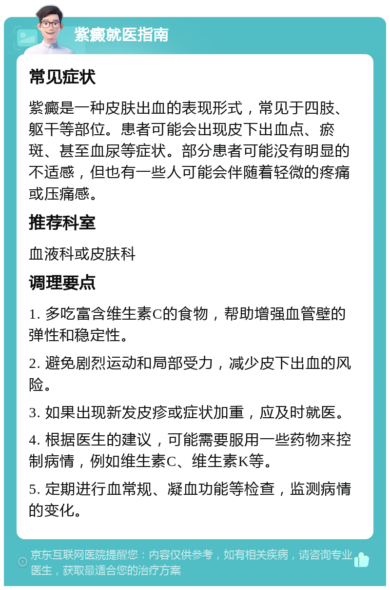 紫癜就医指南 常见症状 紫癜是一种皮肤出血的表现形式，常见于四肢、躯干等部位。患者可能会出现皮下出血点、瘀斑、甚至血尿等症状。部分患者可能没有明显的不适感，但也有一些人可能会伴随着轻微的疼痛或压痛感。 推荐科室 血液科或皮肤科 调理要点 1. 多吃富含维生素C的食物，帮助增强血管壁的弹性和稳定性。 2. 避免剧烈运动和局部受力，减少皮下出血的风险。 3. 如果出现新发皮疹或症状加重，应及时就医。 4. 根据医生的建议，可能需要服用一些药物来控制病情，例如维生素C、维生素K等。 5. 定期进行血常规、凝血功能等检查，监测病情的变化。