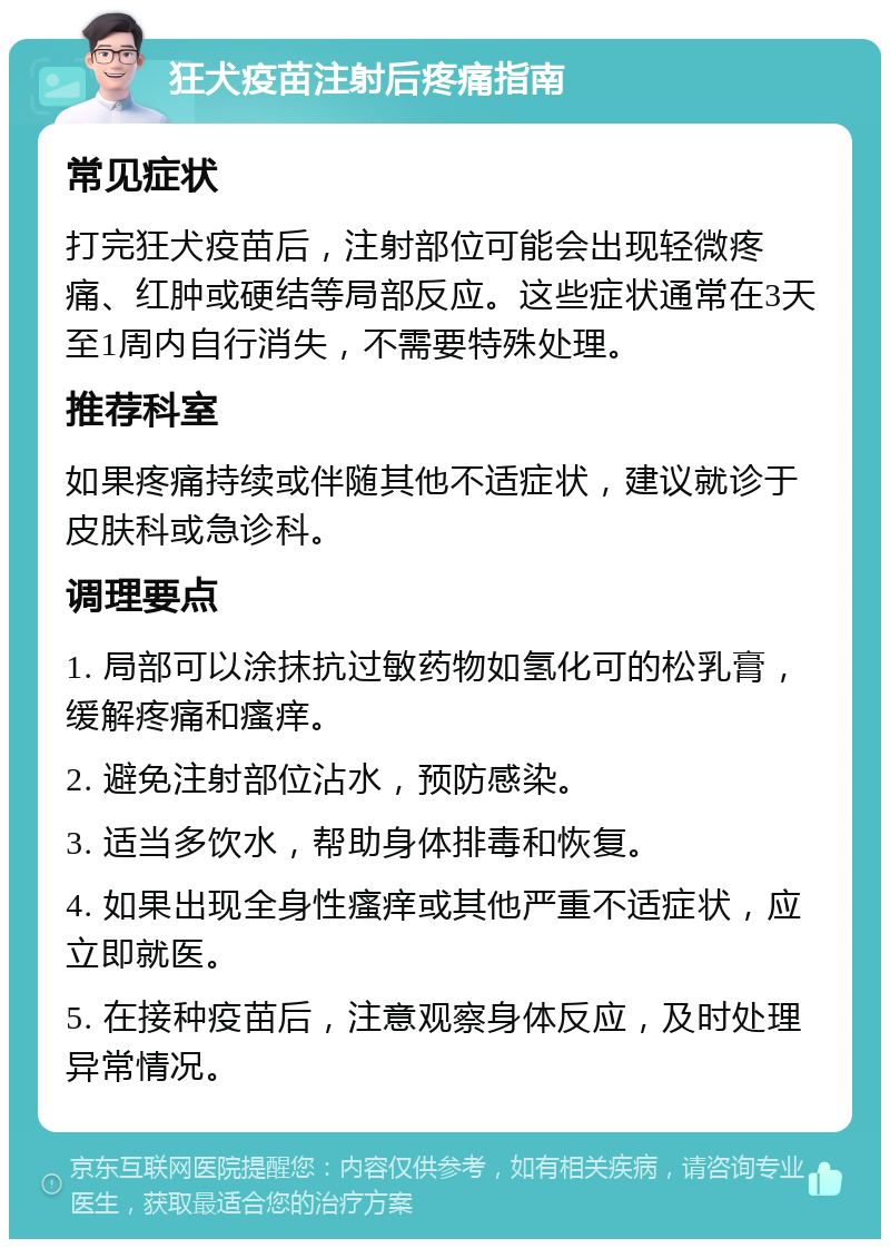 狂犬疫苗注射后疼痛指南 常见症状 打完狂犬疫苗后，注射部位可能会出现轻微疼痛、红肿或硬结等局部反应。这些症状通常在3天至1周内自行消失，不需要特殊处理。 推荐科室 如果疼痛持续或伴随其他不适症状，建议就诊于皮肤科或急诊科。 调理要点 1. 局部可以涂抹抗过敏药物如氢化可的松乳膏，缓解疼痛和瘙痒。 2. 避免注射部位沾水，预防感染。 3. 适当多饮水，帮助身体排毒和恢复。 4. 如果出现全身性瘙痒或其他严重不适症状，应立即就医。 5. 在接种疫苗后，注意观察身体反应，及时处理异常情况。