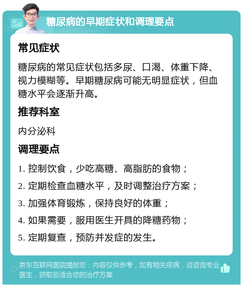 糖尿病的早期症状和调理要点 常见症状 糖尿病的常见症状包括多尿、口渴、体重下降、视力模糊等。早期糖尿病可能无明显症状，但血糖水平会逐渐升高。 推荐科室 内分泌科 调理要点 1. 控制饮食，少吃高糖、高脂肪的食物； 2. 定期检查血糖水平，及时调整治疗方案； 3. 加强体育锻炼，保持良好的体重； 4. 如果需要，服用医生开具的降糖药物； 5. 定期复查，预防并发症的发生。