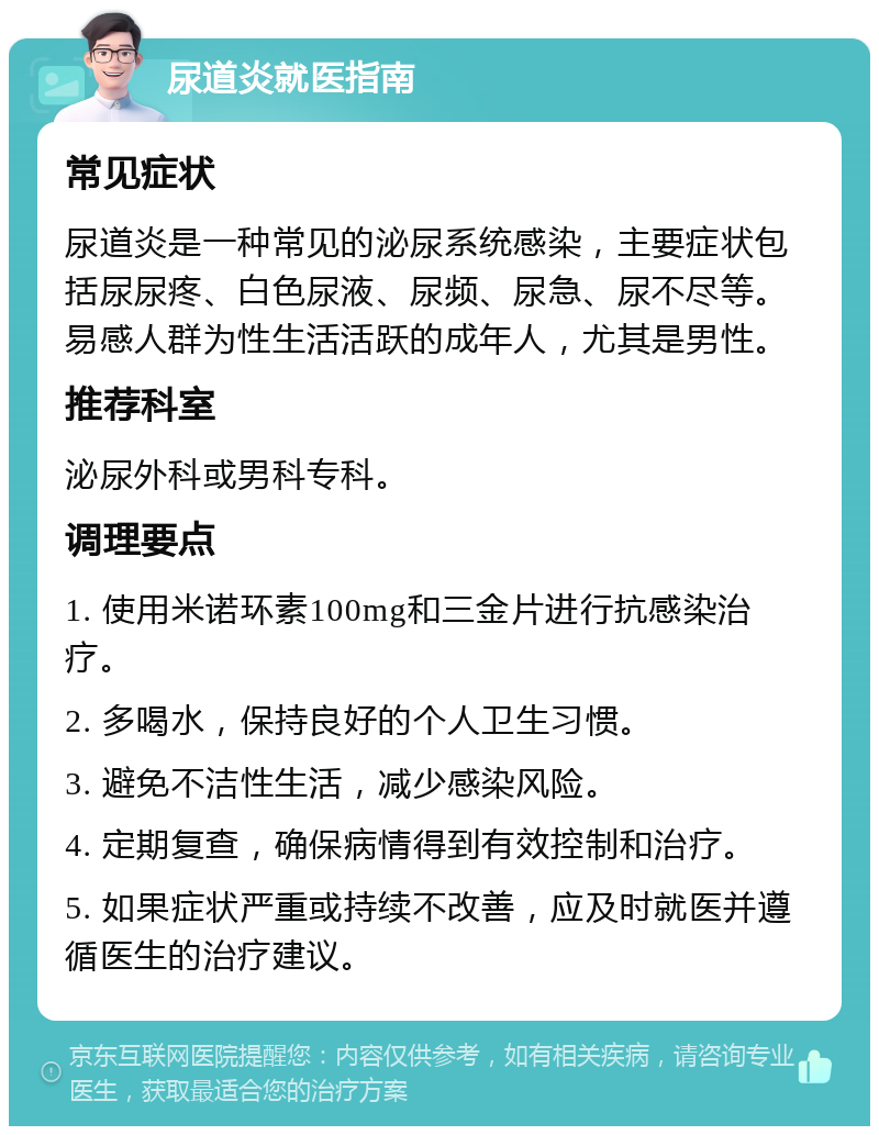 尿道炎就医指南 常见症状 尿道炎是一种常见的泌尿系统感染，主要症状包括尿尿疼、白色尿液、尿频、尿急、尿不尽等。易感人群为性生活活跃的成年人，尤其是男性。 推荐科室 泌尿外科或男科专科。 调理要点 1. 使用米诺环素100mg和三金片进行抗感染治疗。 2. 多喝水，保持良好的个人卫生习惯。 3. 避免不洁性生活，减少感染风险。 4. 定期复查，确保病情得到有效控制和治疗。 5. 如果症状严重或持续不改善，应及时就医并遵循医生的治疗建议。