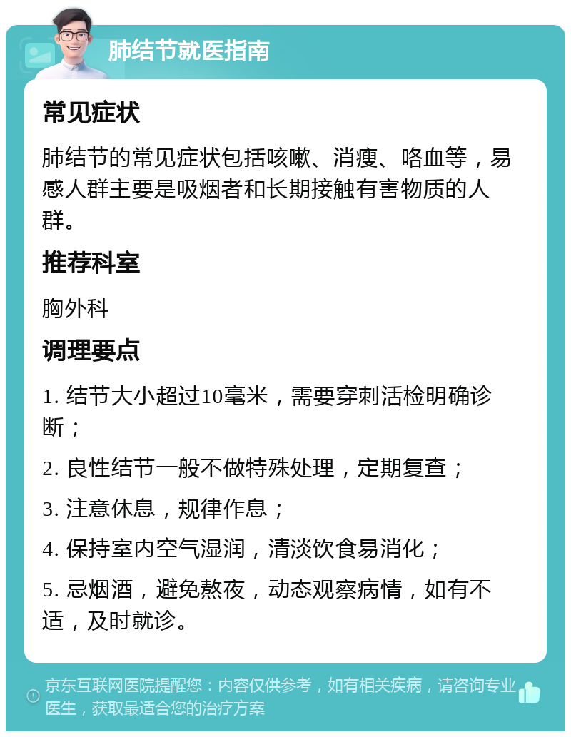 肺结节就医指南 常见症状 肺结节的常见症状包括咳嗽、消瘦、咯血等，易感人群主要是吸烟者和长期接触有害物质的人群。 推荐科室 胸外科 调理要点 1. 结节大小超过10毫米，需要穿刺活检明确诊断； 2. 良性结节一般不做特殊处理，定期复查； 3. 注意休息，规律作息； 4. 保持室内空气湿润，清淡饮食易消化； 5. 忌烟酒，避免熬夜，动态观察病情，如有不适，及时就诊。