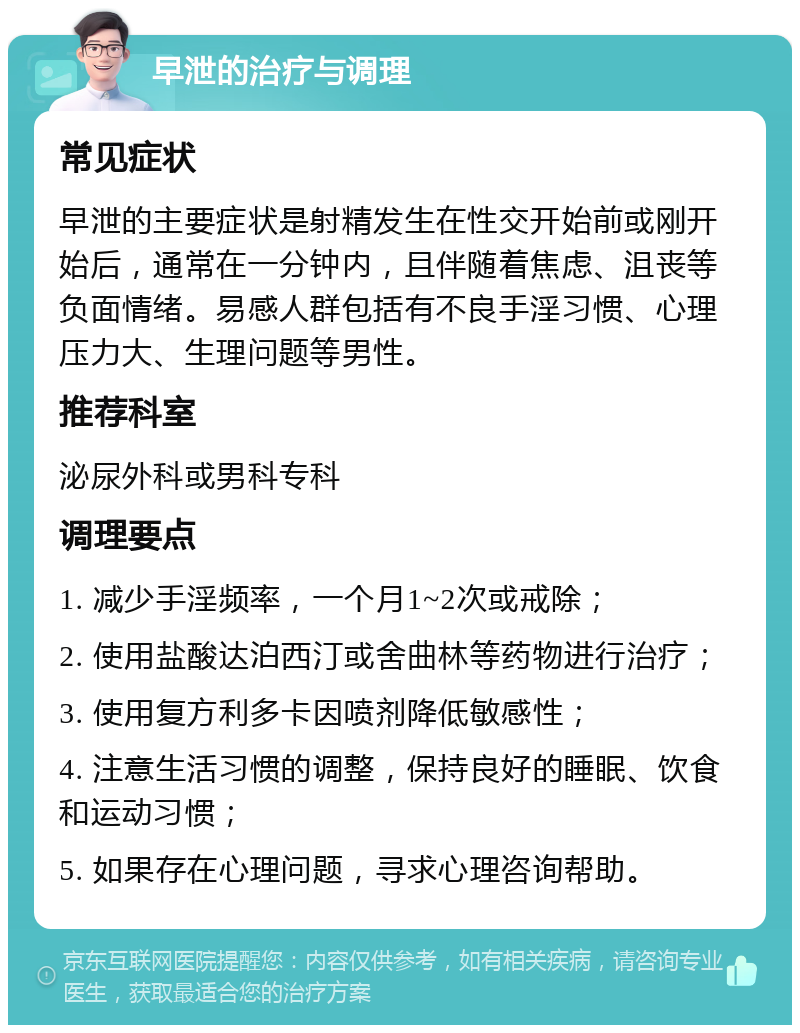 早泄的治疗与调理 常见症状 早泄的主要症状是射精发生在性交开始前或刚开始后，通常在一分钟内，且伴随着焦虑、沮丧等负面情绪。易感人群包括有不良手淫习惯、心理压力大、生理问题等男性。 推荐科室 泌尿外科或男科专科 调理要点 1. 减少手淫频率，一个月1~2次或戒除； 2. 使用盐酸达泊西汀或舍曲林等药物进行治疗； 3. 使用复方利多卡因喷剂降低敏感性； 4. 注意生活习惯的调整，保持良好的睡眠、饮食和运动习惯； 5. 如果存在心理问题，寻求心理咨询帮助。