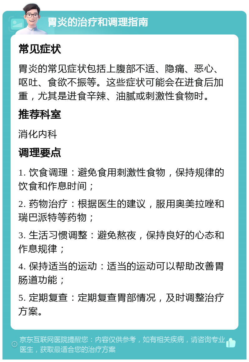 胃炎的治疗和调理指南 常见症状 胃炎的常见症状包括上腹部不适、隐痛、恶心、呕吐、食欲不振等。这些症状可能会在进食后加重，尤其是进食辛辣、油腻或刺激性食物时。 推荐科室 消化内科 调理要点 1. 饮食调理：避免食用刺激性食物，保持规律的饮食和作息时间； 2. 药物治疗：根据医生的建议，服用奥美拉唑和瑞巴派特等药物； 3. 生活习惯调整：避免熬夜，保持良好的心态和作息规律； 4. 保持适当的运动：适当的运动可以帮助改善胃肠道功能； 5. 定期复查：定期复查胃部情况，及时调整治疗方案。