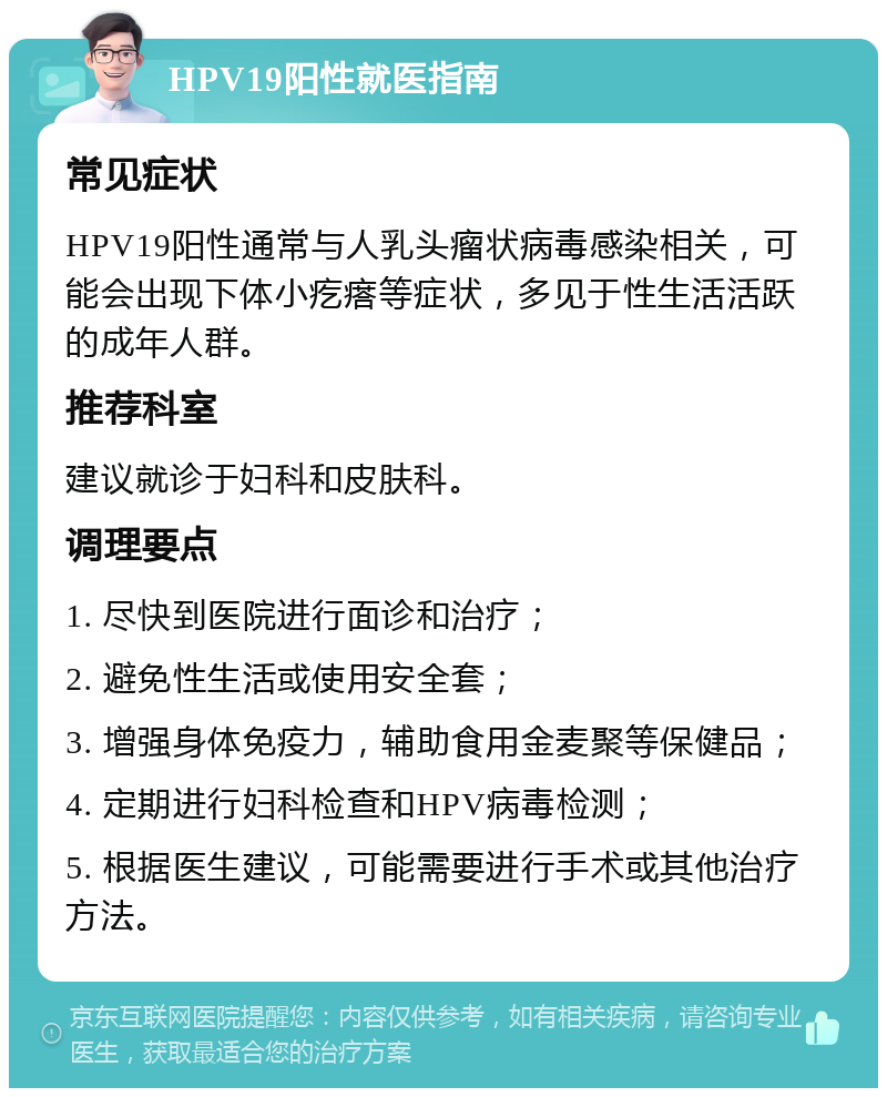 HPV19阳性就医指南 常见症状 HPV19阳性通常与人乳头瘤状病毒感染相关，可能会出现下体小疙瘩等症状，多见于性生活活跃的成年人群。 推荐科室 建议就诊于妇科和皮肤科。 调理要点 1. 尽快到医院进行面诊和治疗； 2. 避免性生活或使用安全套； 3. 增强身体免疫力，辅助食用金麦聚等保健品； 4. 定期进行妇科检查和HPV病毒检测； 5. 根据医生建议，可能需要进行手术或其他治疗方法。