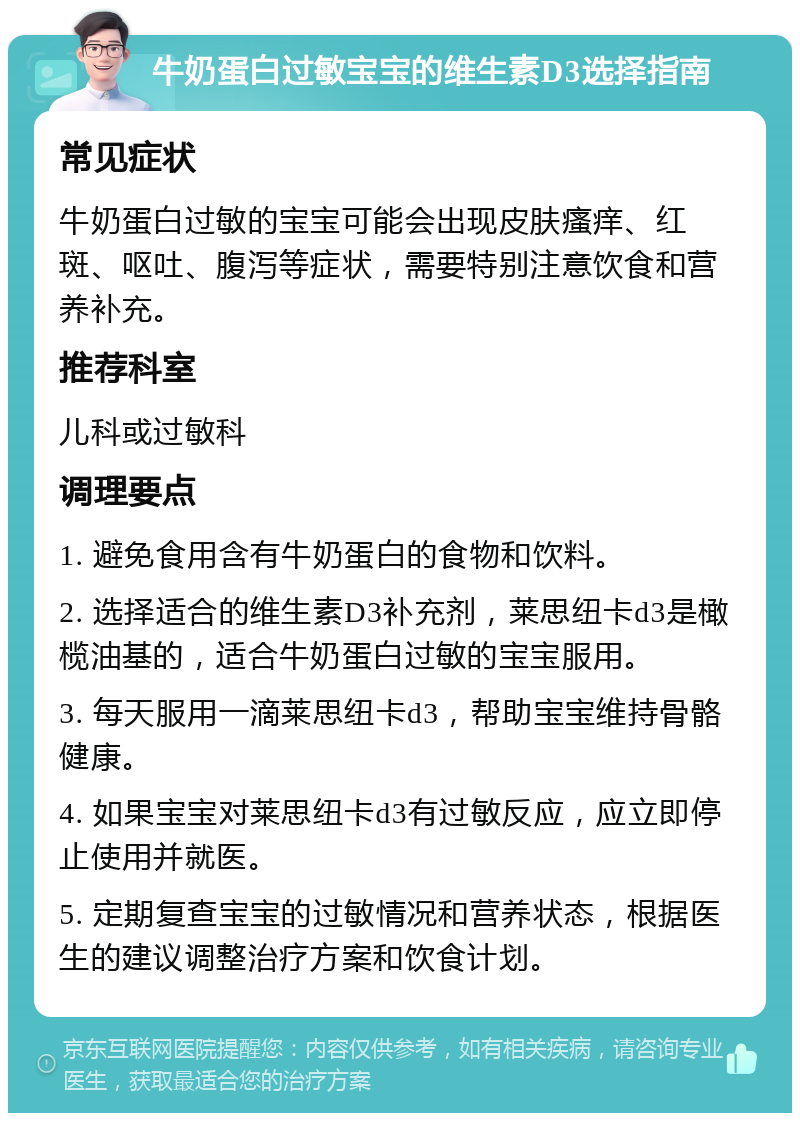 牛奶蛋白过敏宝宝的维生素D3选择指南 常见症状 牛奶蛋白过敏的宝宝可能会出现皮肤瘙痒、红斑、呕吐、腹泻等症状，需要特别注意饮食和营养补充。 推荐科室 儿科或过敏科 调理要点 1. 避免食用含有牛奶蛋白的食物和饮料。 2. 选择适合的维生素D3补充剂，莱思纽卡d3是橄榄油基的，适合牛奶蛋白过敏的宝宝服用。 3. 每天服用一滴莱思纽卡d3，帮助宝宝维持骨骼健康。 4. 如果宝宝对莱思纽卡d3有过敏反应，应立即停止使用并就医。 5. 定期复查宝宝的过敏情况和营养状态，根据医生的建议调整治疗方案和饮食计划。