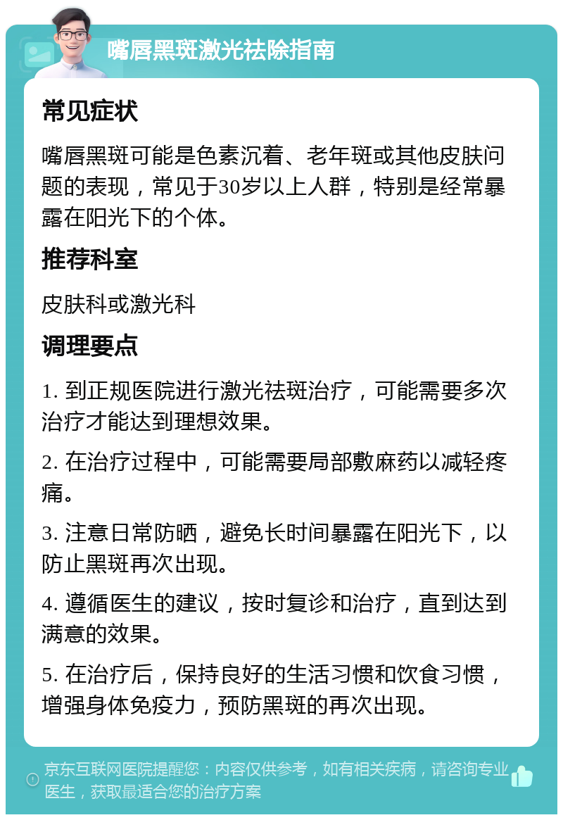 嘴唇黑斑激光祛除指南 常见症状 嘴唇黑斑可能是色素沉着、老年斑或其他皮肤问题的表现，常见于30岁以上人群，特别是经常暴露在阳光下的个体。 推荐科室 皮肤科或激光科 调理要点 1. 到正规医院进行激光祛斑治疗，可能需要多次治疗才能达到理想效果。 2. 在治疗过程中，可能需要局部敷麻药以减轻疼痛。 3. 注意日常防晒，避免长时间暴露在阳光下，以防止黑斑再次出现。 4. 遵循医生的建议，按时复诊和治疗，直到达到满意的效果。 5. 在治疗后，保持良好的生活习惯和饮食习惯，增强身体免疫力，预防黑斑的再次出现。