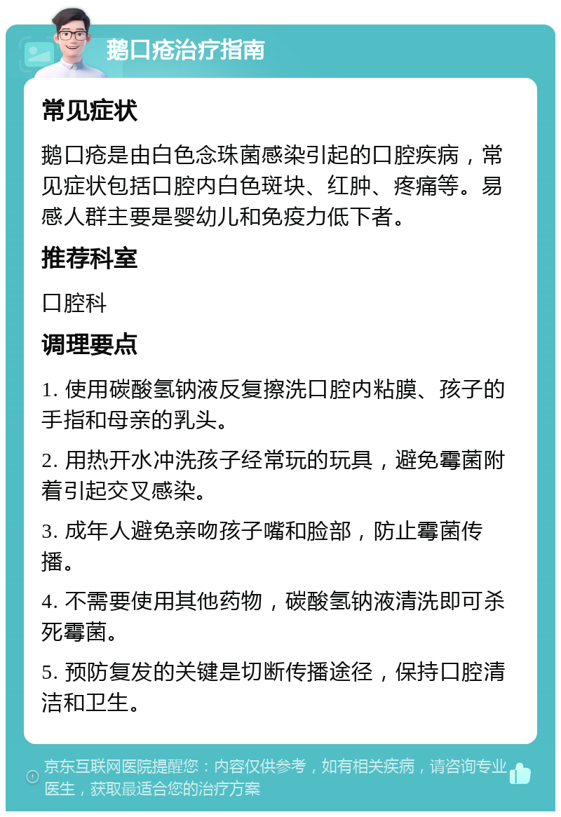 鹅口疮治疗指南 常见症状 鹅口疮是由白色念珠菌感染引起的口腔疾病，常见症状包括口腔内白色斑块、红肿、疼痛等。易感人群主要是婴幼儿和免疫力低下者。 推荐科室 口腔科 调理要点 1. 使用碳酸氢钠液反复擦洗口腔内粘膜、孩子的手指和母亲的乳头。 2. 用热开水冲洗孩子经常玩的玩具，避免霉菌附着引起交叉感染。 3. 成年人避免亲吻孩子嘴和脸部，防止霉菌传播。 4. 不需要使用其他药物，碳酸氢钠液清洗即可杀死霉菌。 5. 预防复发的关键是切断传播途径，保持口腔清洁和卫生。