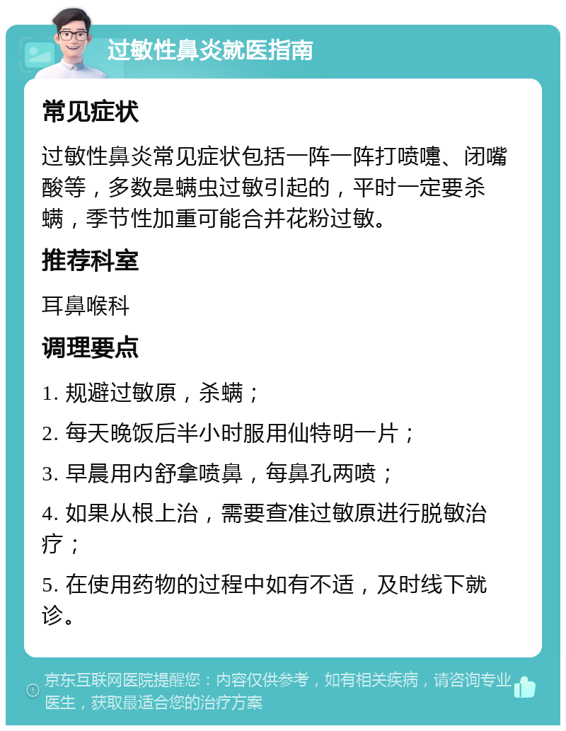 过敏性鼻炎就医指南 常见症状 过敏性鼻炎常见症状包括一阵一阵打喷嚏、闭嘴酸等，多数是螨虫过敏引起的，平时一定要杀螨，季节性加重可能合并花粉过敏。 推荐科室 耳鼻喉科 调理要点 1. 规避过敏原，杀螨； 2. 每天晚饭后半小时服用仙特明一片； 3. 早晨用内舒拿喷鼻，每鼻孔两喷； 4. 如果从根上治，需要查准过敏原进行脱敏治疗； 5. 在使用药物的过程中如有不适，及时线下就诊。