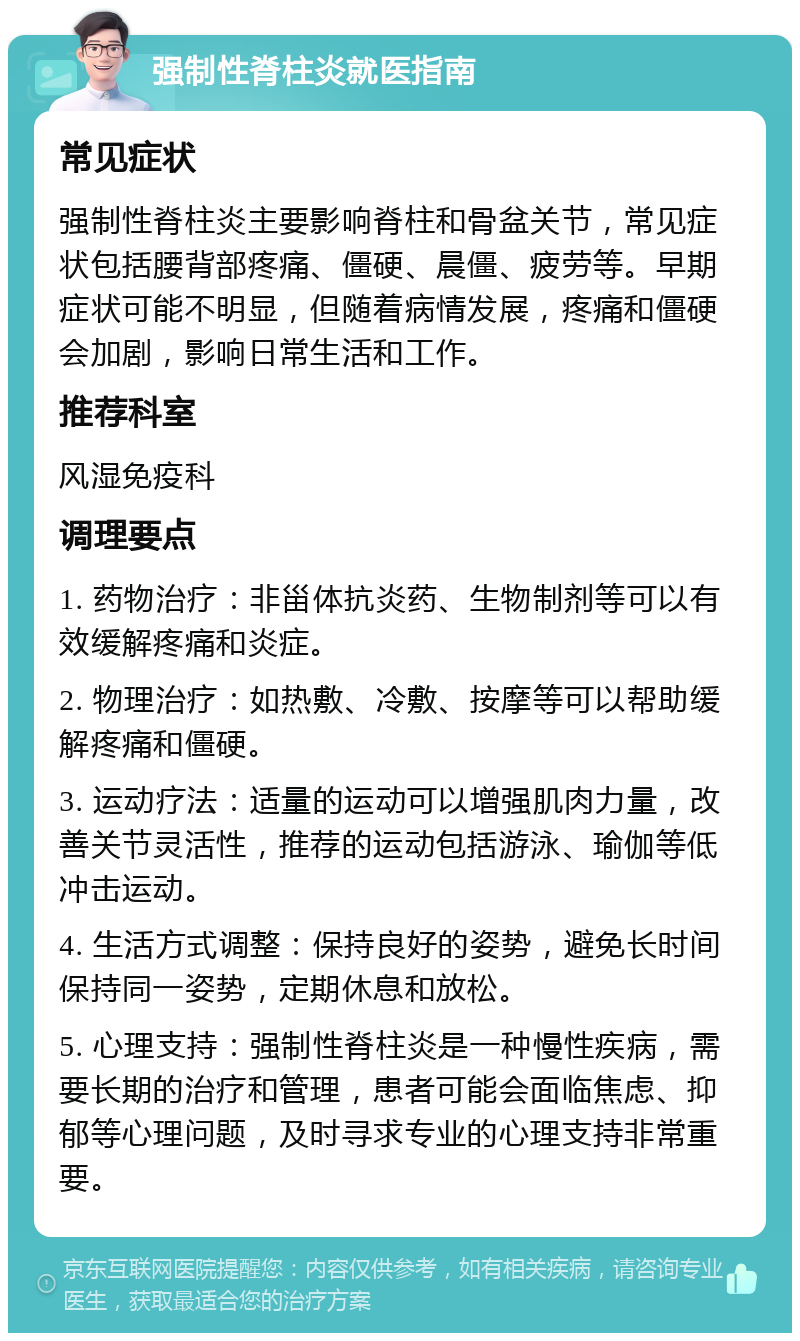 强制性脊柱炎就医指南 常见症状 强制性脊柱炎主要影响脊柱和骨盆关节，常见症状包括腰背部疼痛、僵硬、晨僵、疲劳等。早期症状可能不明显，但随着病情发展，疼痛和僵硬会加剧，影响日常生活和工作。 推荐科室 风湿免疫科 调理要点 1. 药物治疗：非甾体抗炎药、生物制剂等可以有效缓解疼痛和炎症。 2. 物理治疗：如热敷、冷敷、按摩等可以帮助缓解疼痛和僵硬。 3. 运动疗法：适量的运动可以增强肌肉力量，改善关节灵活性，推荐的运动包括游泳、瑜伽等低冲击运动。 4. 生活方式调整：保持良好的姿势，避免长时间保持同一姿势，定期休息和放松。 5. 心理支持：强制性脊柱炎是一种慢性疾病，需要长期的治疗和管理，患者可能会面临焦虑、抑郁等心理问题，及时寻求专业的心理支持非常重要。