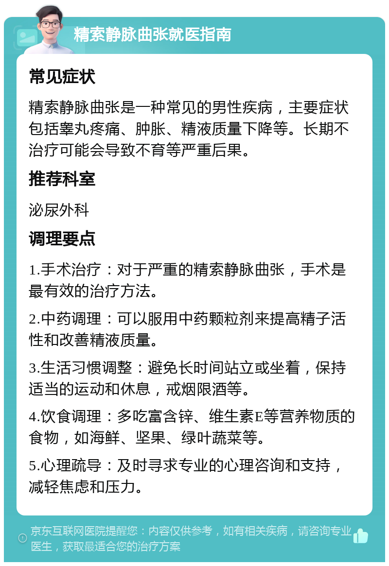 精索静脉曲张就医指南 常见症状 精索静脉曲张是一种常见的男性疾病，主要症状包括睾丸疼痛、肿胀、精液质量下降等。长期不治疗可能会导致不育等严重后果。 推荐科室 泌尿外科 调理要点 1.手术治疗：对于严重的精索静脉曲张，手术是最有效的治疗方法。 2.中药调理：可以服用中药颗粒剂来提高精子活性和改善精液质量。 3.生活习惯调整：避免长时间站立或坐着，保持适当的运动和休息，戒烟限酒等。 4.饮食调理：多吃富含锌、维生素E等营养物质的食物，如海鲜、坚果、绿叶蔬菜等。 5.心理疏导：及时寻求专业的心理咨询和支持，减轻焦虑和压力。