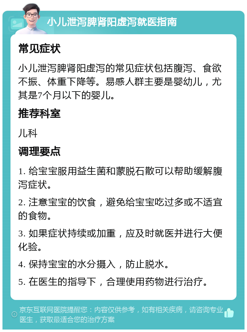 小儿泄泻脾肾阳虚泻就医指南 常见症状 小儿泄泻脾肾阳虚泻的常见症状包括腹泻、食欲不振、体重下降等。易感人群主要是婴幼儿，尤其是7个月以下的婴儿。 推荐科室 儿科 调理要点 1. 给宝宝服用益生菌和蒙脱石散可以帮助缓解腹泻症状。 2. 注意宝宝的饮食，避免给宝宝吃过多或不适宜的食物。 3. 如果症状持续或加重，应及时就医并进行大便化验。 4. 保持宝宝的水分摄入，防止脱水。 5. 在医生的指导下，合理使用药物进行治疗。