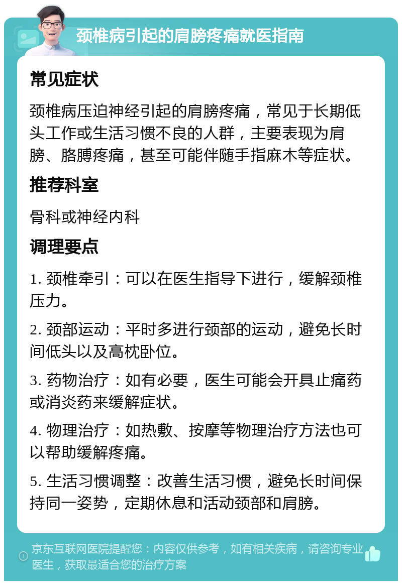 颈椎病引起的肩膀疼痛就医指南 常见症状 颈椎病压迫神经引起的肩膀疼痛，常见于长期低头工作或生活习惯不良的人群，主要表现为肩膀、胳膊疼痛，甚至可能伴随手指麻木等症状。 推荐科室 骨科或神经内科 调理要点 1. 颈椎牵引：可以在医生指导下进行，缓解颈椎压力。 2. 颈部运动：平时多进行颈部的运动，避免长时间低头以及高枕卧位。 3. 药物治疗：如有必要，医生可能会开具止痛药或消炎药来缓解症状。 4. 物理治疗：如热敷、按摩等物理治疗方法也可以帮助缓解疼痛。 5. 生活习惯调整：改善生活习惯，避免长时间保持同一姿势，定期休息和活动颈部和肩膀。