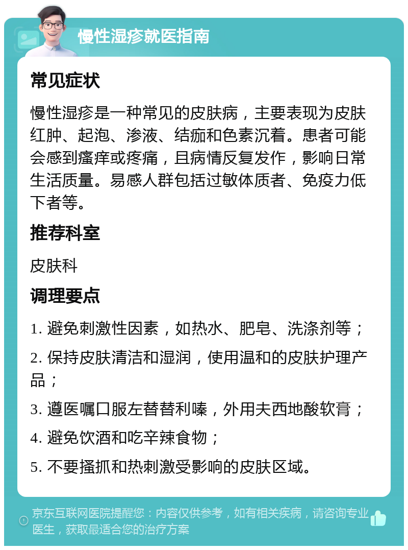 慢性湿疹就医指南 常见症状 慢性湿疹是一种常见的皮肤病，主要表现为皮肤红肿、起泡、渗液、结痂和色素沉着。患者可能会感到瘙痒或疼痛，且病情反复发作，影响日常生活质量。易感人群包括过敏体质者、免疫力低下者等。 推荐科室 皮肤科 调理要点 1. 避免刺激性因素，如热水、肥皂、洗涤剂等； 2. 保持皮肤清洁和湿润，使用温和的皮肤护理产品； 3. 遵医嘱口服左替替利嗪，外用夫西地酸软膏； 4. 避免饮酒和吃辛辣食物； 5. 不要搔抓和热刺激受影响的皮肤区域。