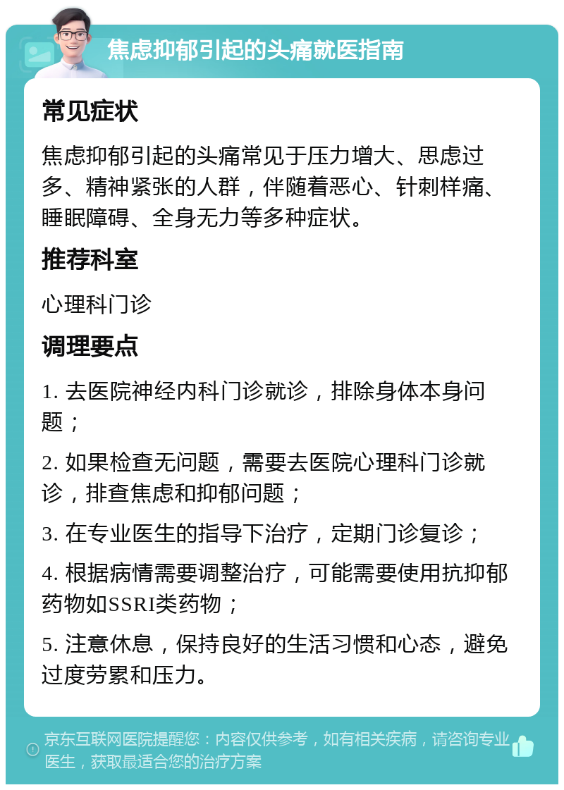 焦虑抑郁引起的头痛就医指南 常见症状 焦虑抑郁引起的头痛常见于压力增大、思虑过多、精神紧张的人群，伴随着恶心、针刺样痛、睡眠障碍、全身无力等多种症状。 推荐科室 心理科门诊 调理要点 1. 去医院神经内科门诊就诊，排除身体本身问题； 2. 如果检查无问题，需要去医院心理科门诊就诊，排查焦虑和抑郁问题； 3. 在专业医生的指导下治疗，定期门诊复诊； 4. 根据病情需要调整治疗，可能需要使用抗抑郁药物如SSRI类药物； 5. 注意休息，保持良好的生活习惯和心态，避免过度劳累和压力。