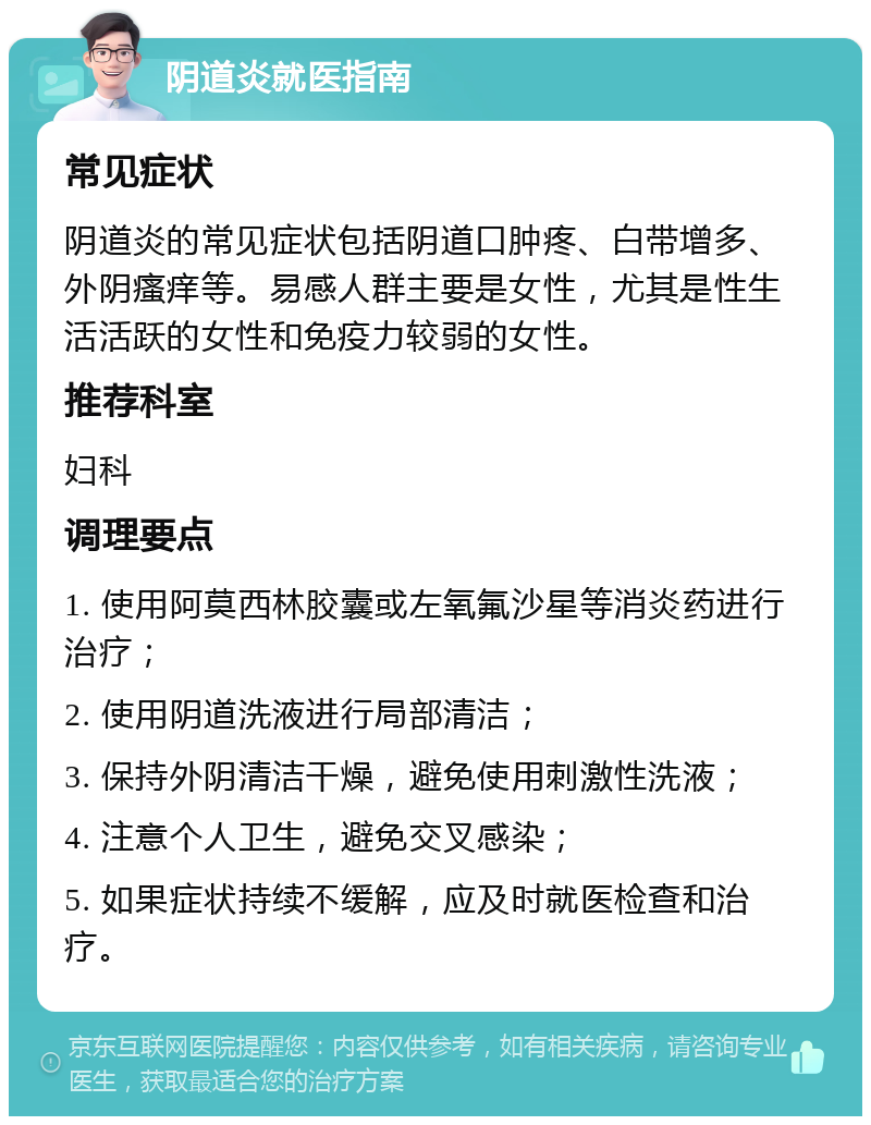 阴道炎就医指南 常见症状 阴道炎的常见症状包括阴道口肿疼、白带增多、外阴瘙痒等。易感人群主要是女性，尤其是性生活活跃的女性和免疫力较弱的女性。 推荐科室 妇科 调理要点 1. 使用阿莫西林胶囊或左氧氟沙星等消炎药进行治疗； 2. 使用阴道洗液进行局部清洁； 3. 保持外阴清洁干燥，避免使用刺激性洗液； 4. 注意个人卫生，避免交叉感染； 5. 如果症状持续不缓解，应及时就医检查和治疗。