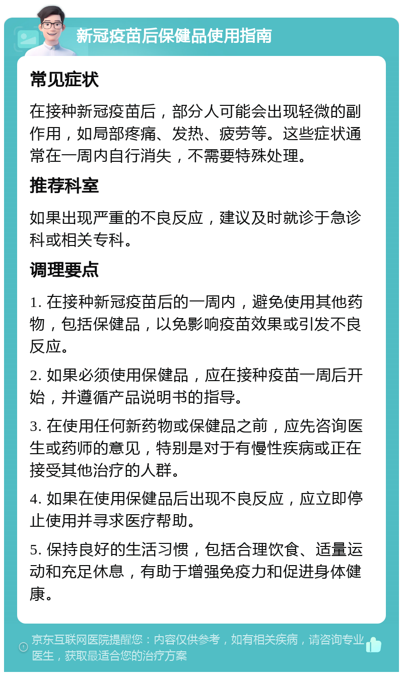 新冠疫苗后保健品使用指南 常见症状 在接种新冠疫苗后，部分人可能会出现轻微的副作用，如局部疼痛、发热、疲劳等。这些症状通常在一周内自行消失，不需要特殊处理。 推荐科室 如果出现严重的不良反应，建议及时就诊于急诊科或相关专科。 调理要点 1. 在接种新冠疫苗后的一周内，避免使用其他药物，包括保健品，以免影响疫苗效果或引发不良反应。 2. 如果必须使用保健品，应在接种疫苗一周后开始，并遵循产品说明书的指导。 3. 在使用任何新药物或保健品之前，应先咨询医生或药师的意见，特别是对于有慢性疾病或正在接受其他治疗的人群。 4. 如果在使用保健品后出现不良反应，应立即停止使用并寻求医疗帮助。 5. 保持良好的生活习惯，包括合理饮食、适量运动和充足休息，有助于增强免疫力和促进身体健康。