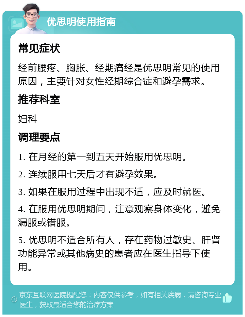 优思明使用指南 常见症状 经前腰疼、胸胀、经期痛经是优思明常见的使用原因，主要针对女性经期综合症和避孕需求。 推荐科室 妇科 调理要点 1. 在月经的第一到五天开始服用优思明。 2. 连续服用七天后才有避孕效果。 3. 如果在服用过程中出现不适，应及时就医。 4. 在服用优思明期间，注意观察身体变化，避免漏服或错服。 5. 优思明不适合所有人，存在药物过敏史、肝肾功能异常或其他病史的患者应在医生指导下使用。