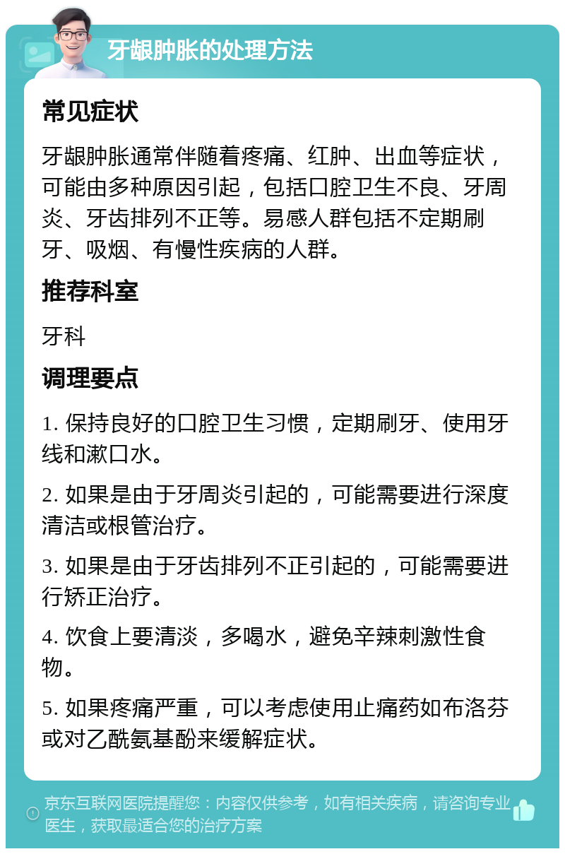 牙龈肿胀的处理方法 常见症状 牙龈肿胀通常伴随着疼痛、红肿、出血等症状，可能由多种原因引起，包括口腔卫生不良、牙周炎、牙齿排列不正等。易感人群包括不定期刷牙、吸烟、有慢性疾病的人群。 推荐科室 牙科 调理要点 1. 保持良好的口腔卫生习惯，定期刷牙、使用牙线和漱口水。 2. 如果是由于牙周炎引起的，可能需要进行深度清洁或根管治疗。 3. 如果是由于牙齿排列不正引起的，可能需要进行矫正治疗。 4. 饮食上要清淡，多喝水，避免辛辣刺激性食物。 5. 如果疼痛严重，可以考虑使用止痛药如布洛芬或对乙酰氨基酚来缓解症状。